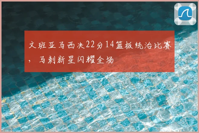 文班亚马西决22分14篮板统治比赛，马刺新星闪耀全场