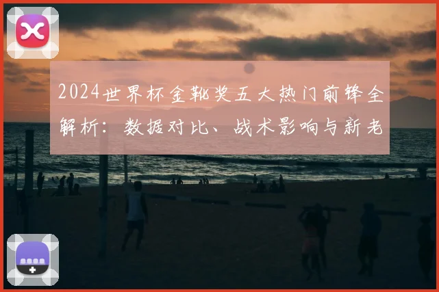 2024世界杯金靴奖五大热门前锋全解析:数据对比、战术影响与新老对决