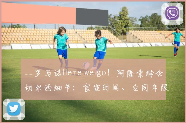 __罗马诺Here we go！阿隆索转会切尔西细节：官宣时间、合同年限与转会费解析__