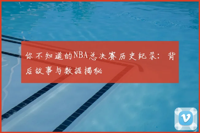 你不知道的NBA总决赛历史纪录:背后故事与数据揭秘