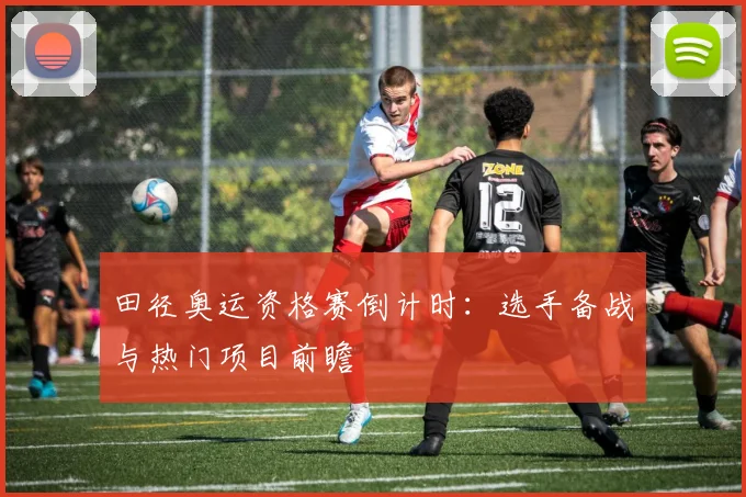 田径奥运资格赛倒计时:选手备战与热门项目前瞻