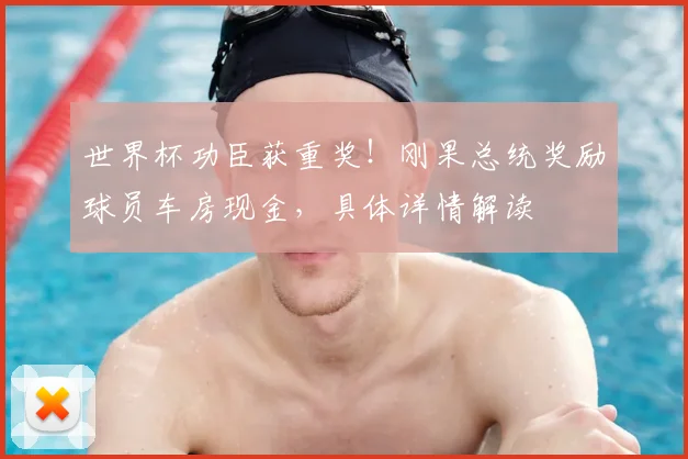 世界杯功臣获重奖！刚果总统奖励球员车房现金，具体详情解读