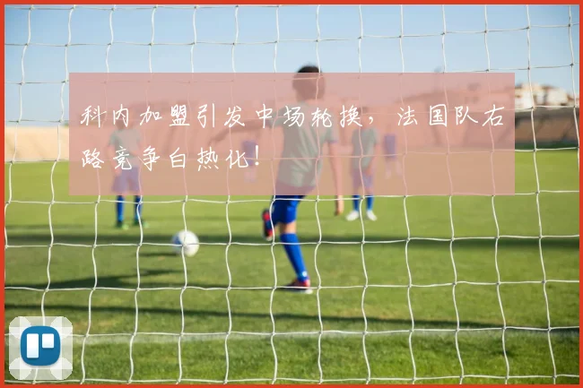 科内加盟引发中场轮换,法国队右路竞争白热化!