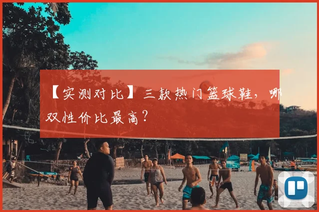 【实测对比】三款热门篮球鞋，哪双性价比最高？