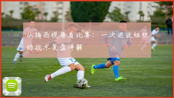 从梅西视角看比赛：一次进攻组织的战术复盘详解