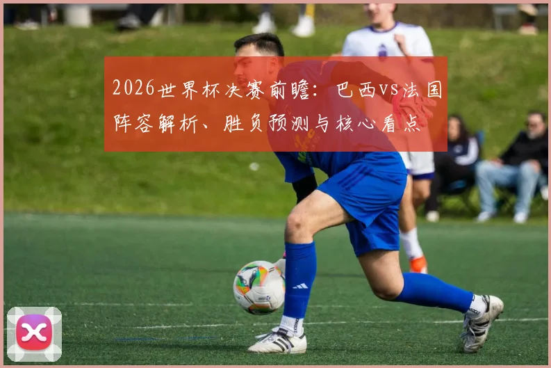 2026世界杯决赛前瞻:巴西vs法国阵容解析、胜负预测与核心看点