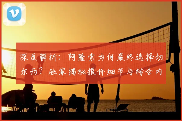 深度解析:阿隆索为何最终选择切尔西?独家揭秘报价细节与转会内幕