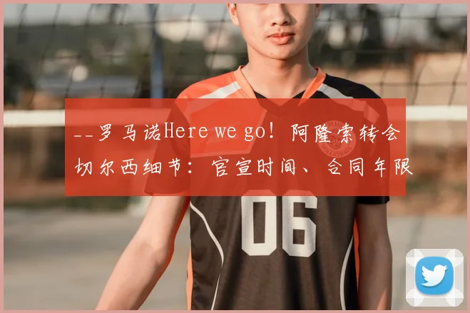 __罗马诺Here we go!阿隆索转会切尔西细节:官宣时间、合同年限与转会费解析__