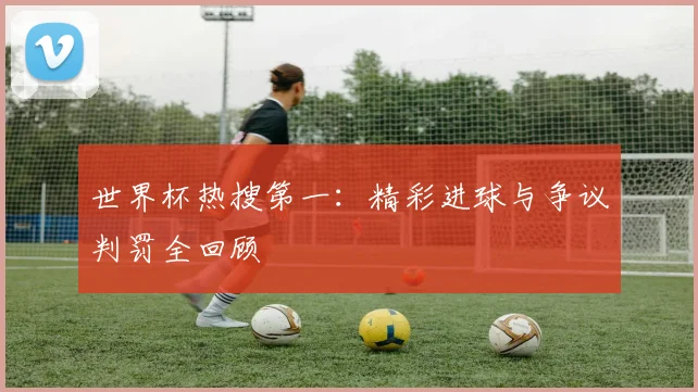 世界杯热搜第一:精彩进球与争议判罚全回顾
