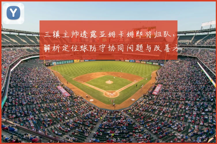 三镇主帅透露亚姆卡姆即将归队，解析定位球防守协同问题与改善方案