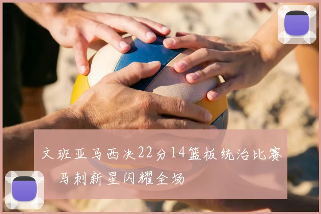 文班亚马西决22分14篮板统治比赛，马刺新星闪耀全场