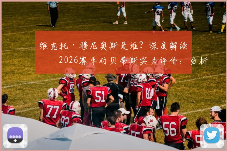 维克托·穆尼奥斯是谁?深度解读其2026赛季对贝蒂斯实力评价,分析球队如何弥补与对手差距