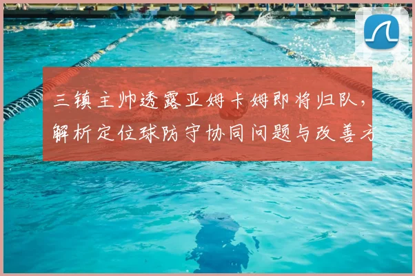 三镇主帅透露亚姆卡姆即将归队,解析定位球防守协同问题与改善方案