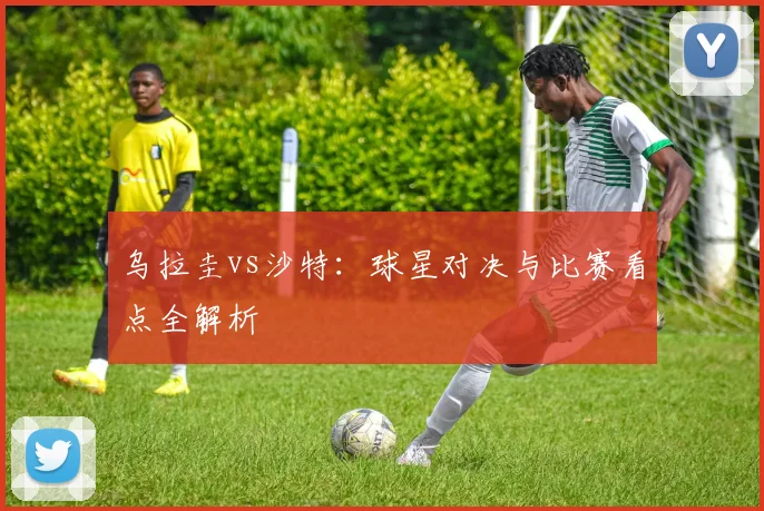 乌拉圭vs沙特:球星对决与比赛看点全解析